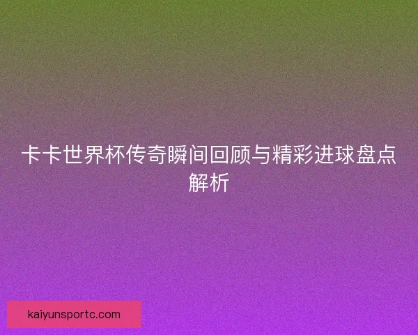 卡卡世界杯传奇瞬间回顾与精彩进球盘点解析