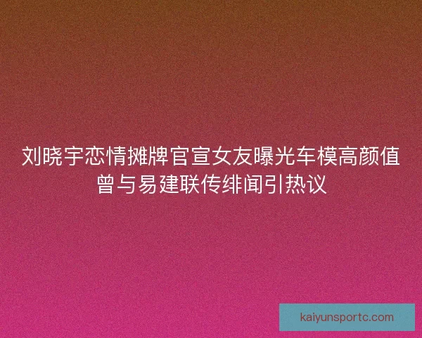 刘晓宇恋情摊牌官宣女友曝光车模高颜值曾与易建联传绯闻引热议