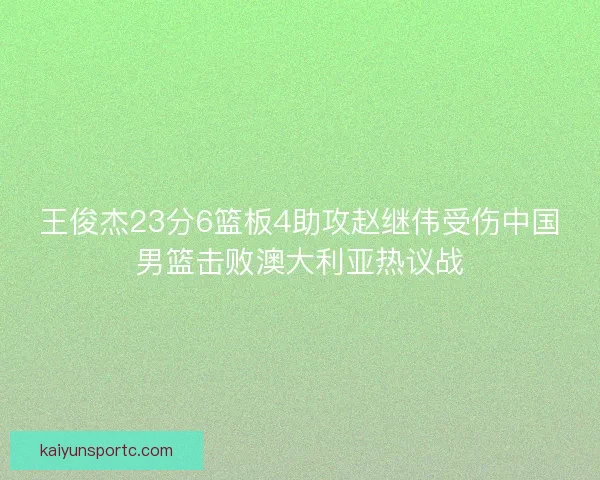 王俊杰23分6篮板4助攻赵继伟受伤中国男篮击败澳大利亚热议战