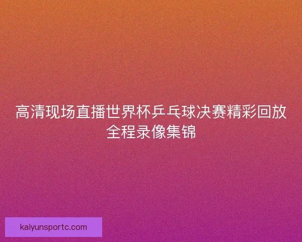 高清现场直播世界杯乒乓球决赛精彩回放全程录像集锦